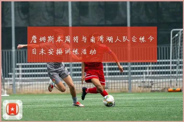詹姆斯本周将与南湾湖人队合练今日未安排训练活动