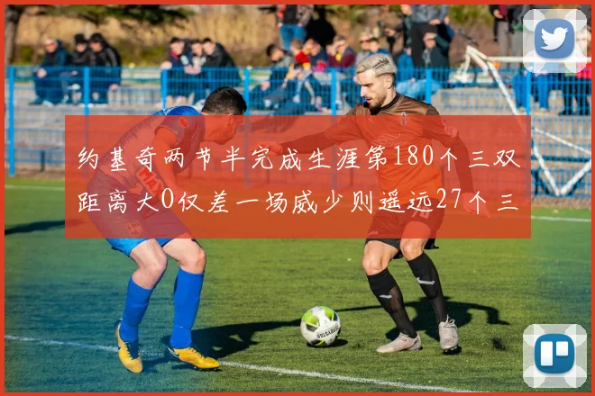 约基奇两节半完成生涯第180个三双距离大O仅差一场威少则遥远27个三双