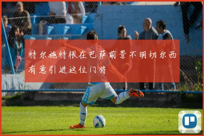 特尔施特根在巴萨前景不明切尔西有意引进这位门将