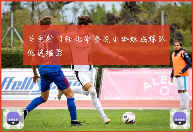 马竞射门转化率惨淡小蜘蛛成球队低迷缩影