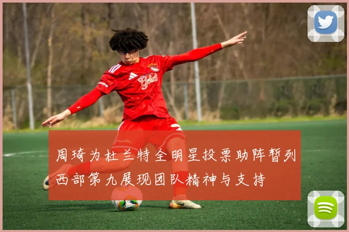 周琦为杜兰特全明星投票助阵暂列西部第九展现团队精神与支持