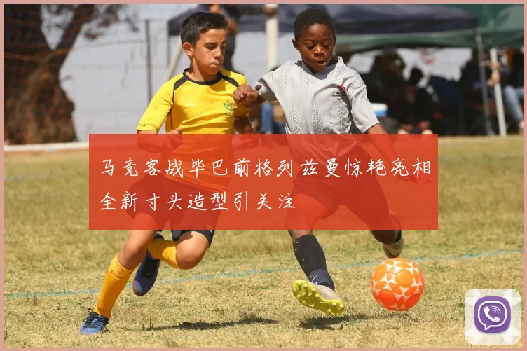 马竞客战毕巴前格列兹曼惊艳亮相全新寸头造型引关注