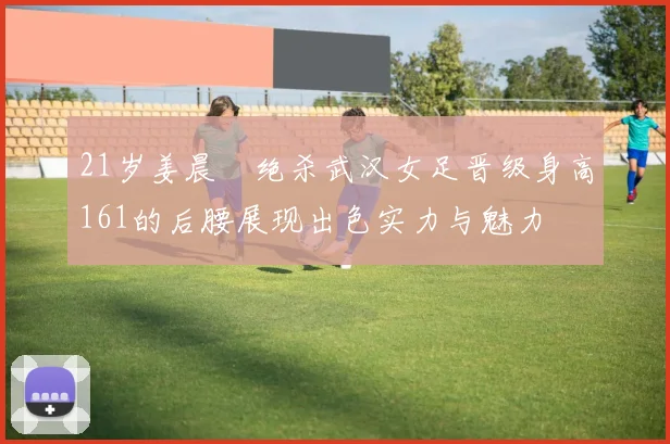 21岁姜晨璟绝杀武汉女足晋级身高161的后腰展现出色实力与魅力