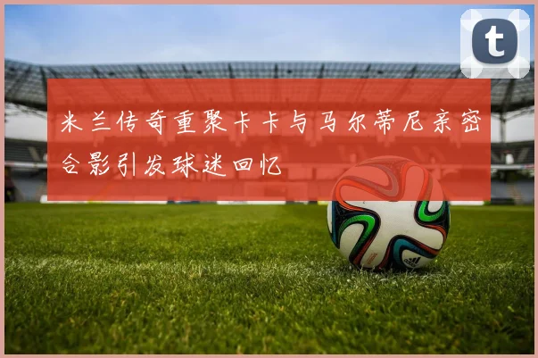 米兰传奇重聚卡卡与马尔蒂尼亲密合影引发球迷回忆
