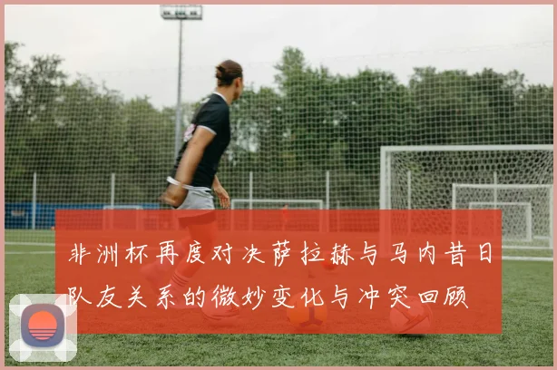 非洲杯再度对决萨拉赫与马内昔日队友关系的微妙变化与冲突回顾