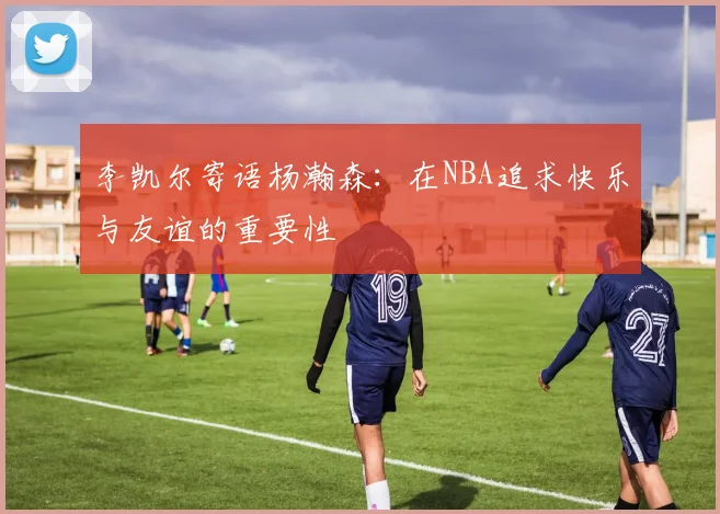 李凯尔寄语杨瀚森：在NBA追求快乐与友谊的重要性
