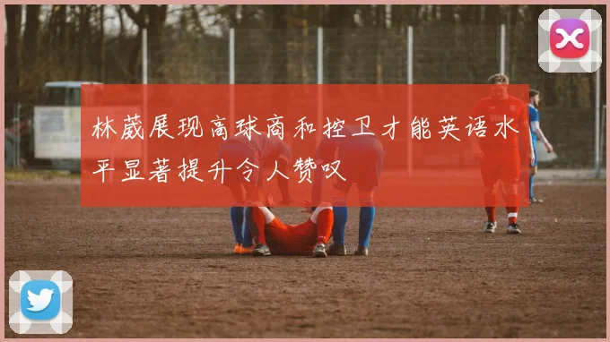 林葳展现高球商和控卫才能英语水平显著提升令人赞叹