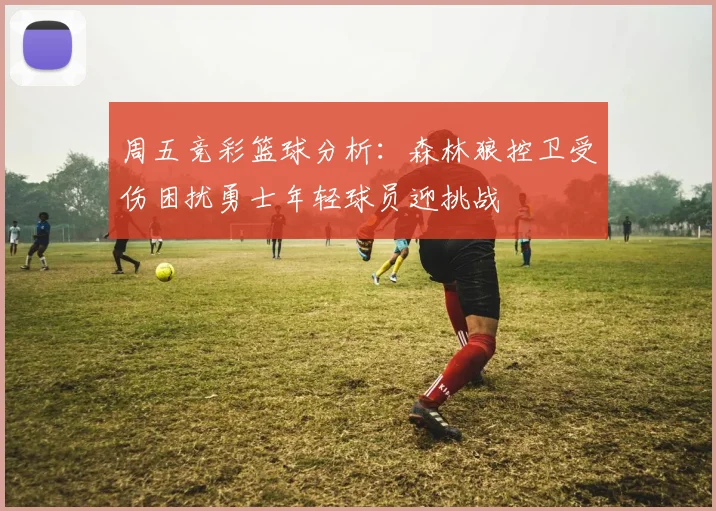 周五竞彩篮球分析：森林狼控卫受伤困扰勇士年轻球员迎挑战