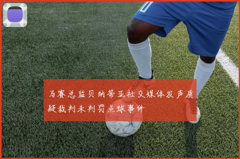 马赛总监贝纳蒂亚社交媒体发声质疑裁判未判罚点球事件