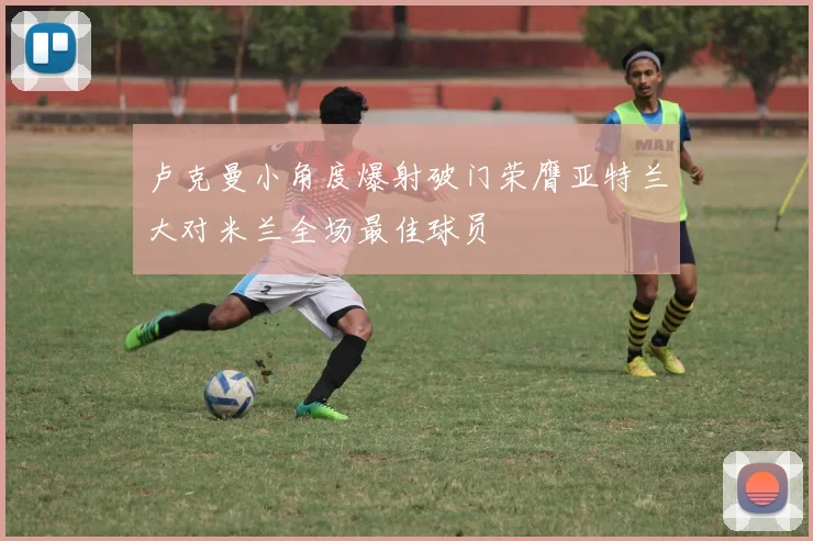 卢克曼小角度爆射破门荣膺亚特兰大对米兰全场最佳球员