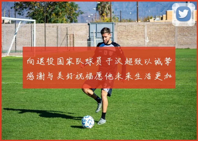向退役国家队球员于汉超致以诚挚感谢与美好祝福愿他未来生活更加精彩