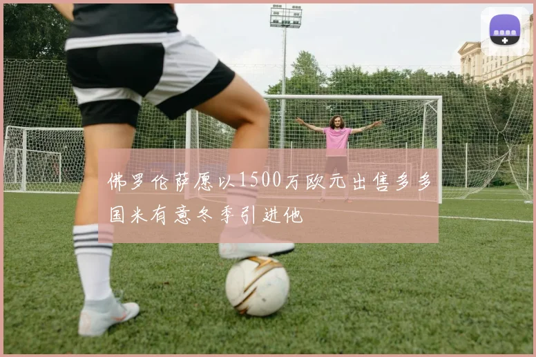 佛罗伦萨愿以1500万欧元出售多多国米有意冬季引进他
