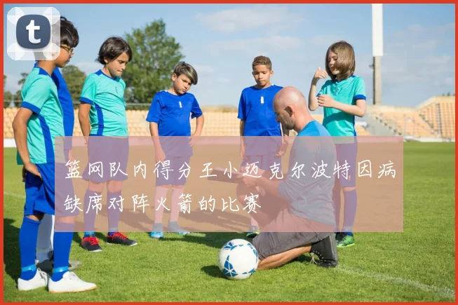 篮网队内得分王小迈克尔波特因病缺席对阵火箭的比赛