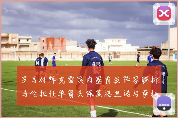 罗马对阵克雷莫内塞首发阵容解析马伦担任单箭头佩莱格里诺与萨拉戈萨双前腰组合