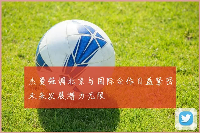 杰曼强调北京与国际合作日益紧密未来发展潜力无限