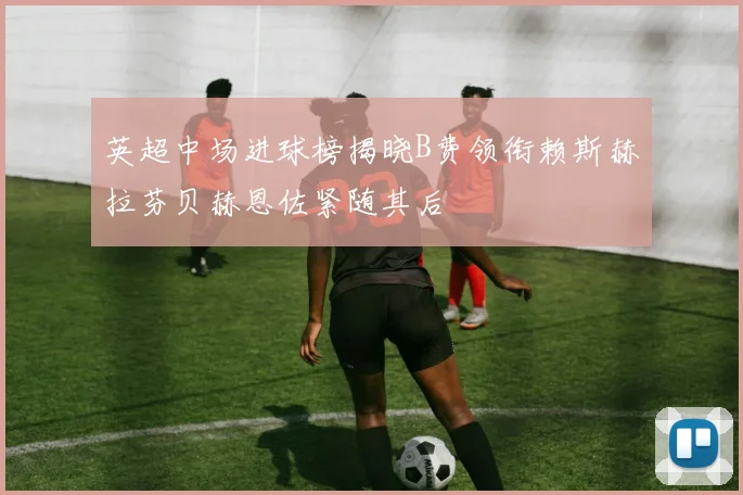 英超中场进球榜揭晓B费领衔赖斯赫拉芬贝赫恩佐紧随其后