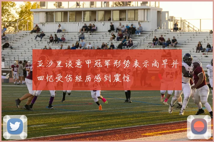 亚沙里谈意甲冠军形势表示尚早并回忆受伤经历感到震惊