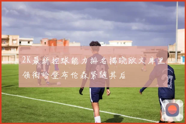 2K最新控球能力排名揭晓欧文库里领衔哈登布伦森紧随其后