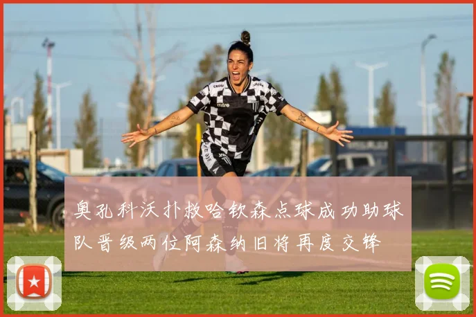 奥孔科沃扑救哈钦森点球成功助球队晋级两位阿森纳旧将再度交锋