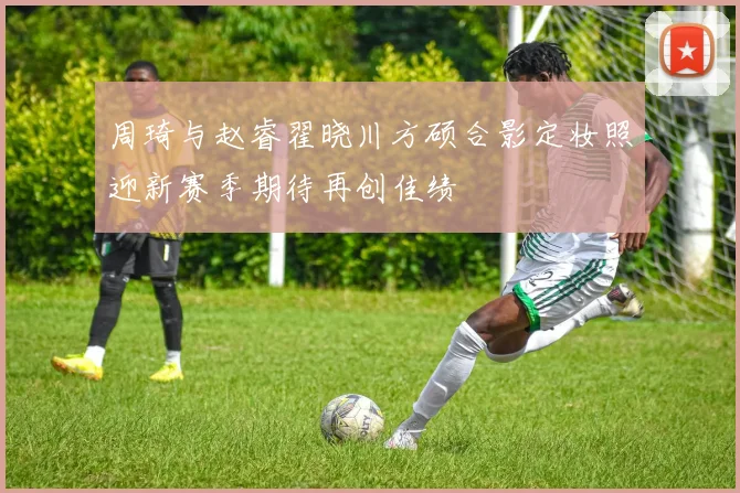 周琦与赵睿翟晓川方硕合影定妆照迎新赛季期待再创佳绩