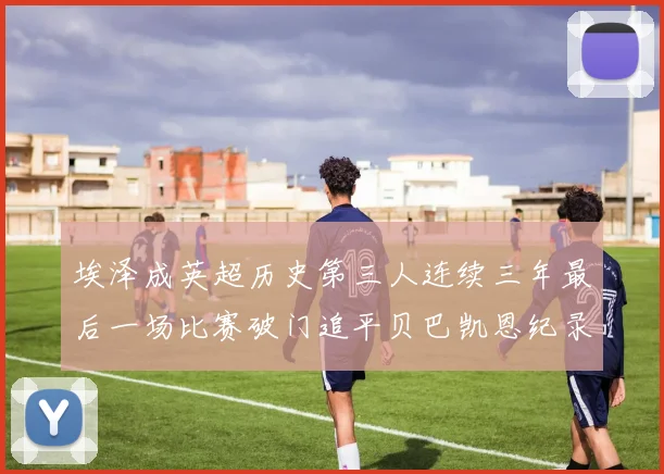 埃泽成英超历史第三人连续三年最后一场比赛破门追平贝巴凯恩纪录