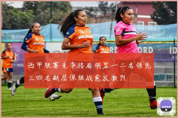西甲联赛竞争格局明显一二名领先三四名断层保级战愈发激烈