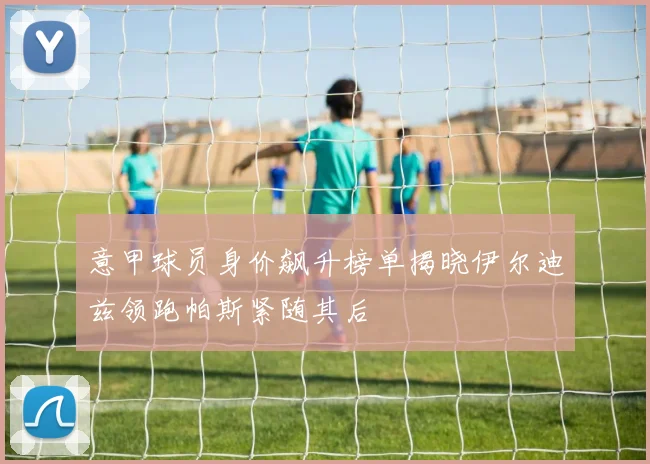 意甲球员身价飙升榜单揭晓伊尔迪兹领跑帕斯紧随其后
