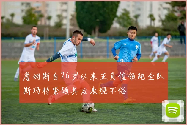 詹姆斯自26岁以来正负值领跑全队斯玛特紧随其后表现不俗