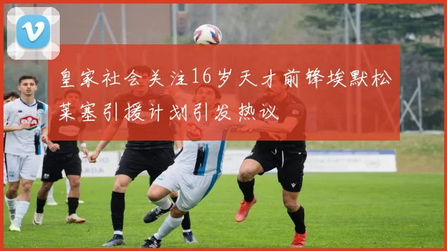 皇家社会关注16岁天才前锋埃默松莱塞引援计划引发热议