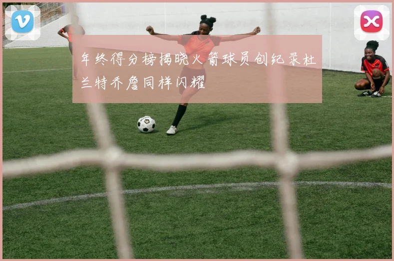 年终得分榜揭晓火箭球员创纪录杜兰特乔詹同样闪耀