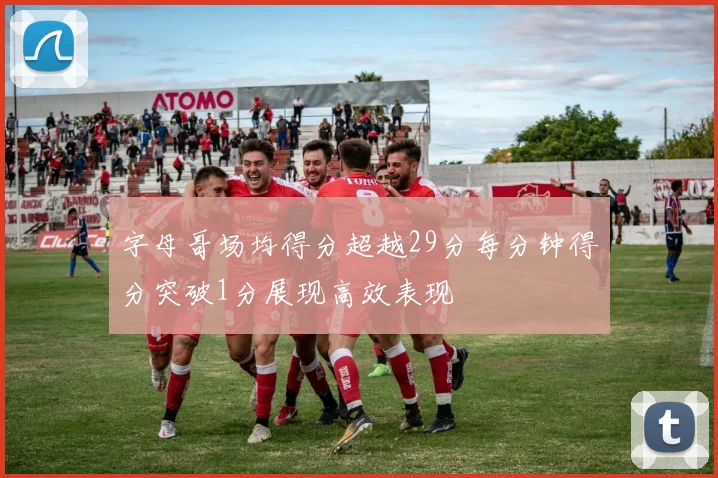 字母哥场均得分超越29分每分钟得分突破1分展现高效表现