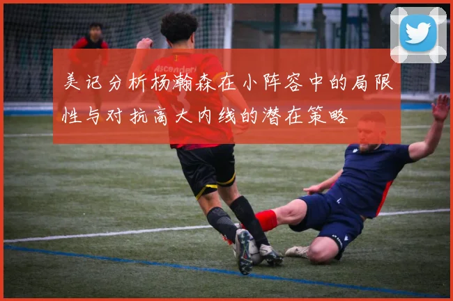美记分析杨瀚森在小阵容中的局限性与对抗高大内线的潜在策略