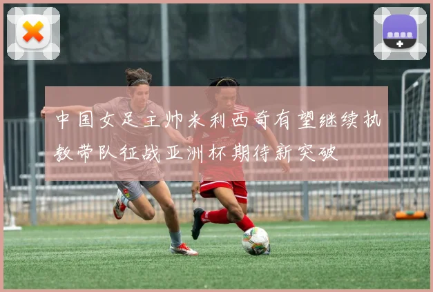 中国女足主帅米利西奇有望继续执教带队征战亚洲杯期待新突破