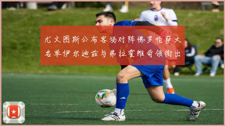 尤文图斯公布客场对阵佛罗伦萨大名单伊尔迪兹与弗拉霍维奇领衔出战