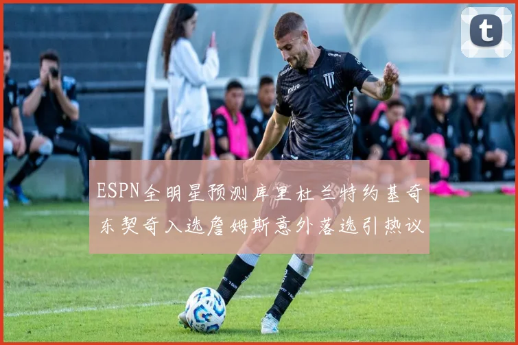 ESPN全明星预测库里杜兰特约基奇东契奇入选詹姆斯意外落选引热议